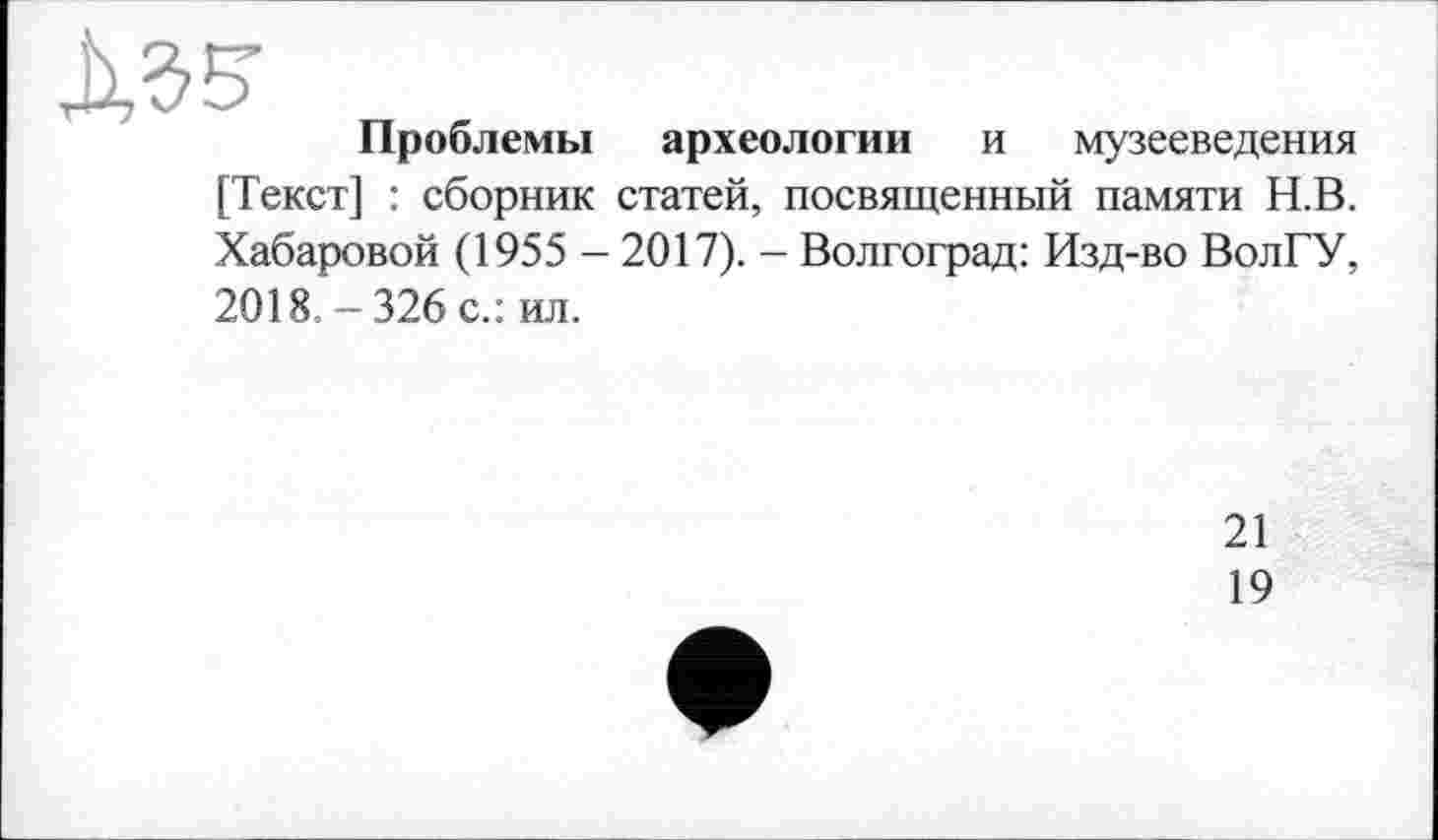 ﻿ЛЗб’
Проблемы археологии и музееведения [Текст] : сборник статей, посвященный памяти Н.В. Хабаровой (1955 - 2017). - Волгоград: Изд-во ВолГУ, 2018. - 326 с.: ил.
21
19